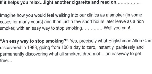 If it helps you relax…light another cigarette and read on……………..  Imagine how you would feel walking into our clinics as a smoker (in some cases for many years) and then just a few short hours later leave as a non smoker, with an easy way to stop smoking……………Well you can!.  “An easy way to stop smoking?” Yes, precisely what Englishman Allen Carr discovered in 1983, going from 100 a day to zero, instantly, painlessly and permanently discovering what all smokers dream of….an easyway to get free…